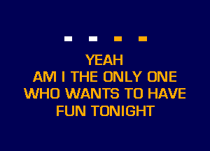 YEAH

AM I THE ONLY ONE
WHO WANTS TO HAVE

FUN TONIGHT