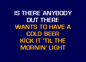 IS THERE ANYBODY
OUT THERE
WANTS TO HAVE A
COLD BEER
KICK IT 'TIL THE
MORNIN' LIGHT

g