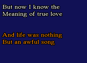 But now I know the
Meaning of true love

And life was nothing
But an awful song
