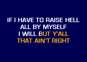 IF I HAVE TO RAISE HELL
ALL BY MYSELF
I WILL BUT WALL
THAT AIN'T RIGHT