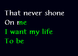 That never shone
On me

I want my life
To be