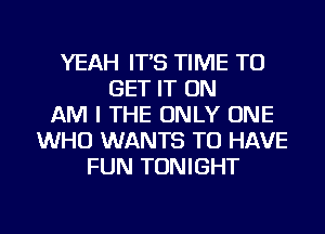 YEAH IT'S TIME TO
GET IT ON
AM I THE ONLY ONE
WHO WANTS TO HAVE
FUN TONIGHT