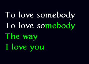 To love somebody
To love somebody

The way
I love you