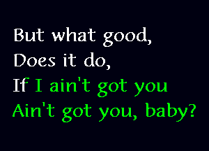 But what good,
Does it do,

IfI ain't got you
Ain't got you, baby?