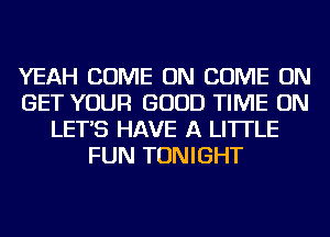 YEAH COME ON COME ON
GET YOUR GOOD TIME ON
LET'S HAVE A LITTLE
FUN TONIGHT
