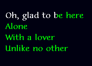 Oh, glad to be here
Alone

With a lover
Unlike no other