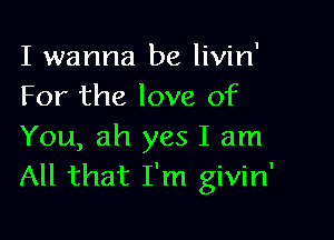 I wanna be livin'
For the love of

You, ah yes I am
All that I'm givin'