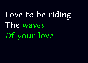 Love to be riding
The waves

Of your love