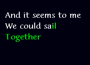 And it seems to me
We could sail

Together