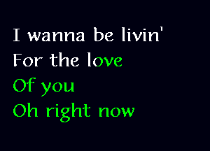 I wanna be livin'
For the love

Of you
Oh right now