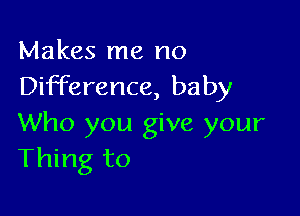 Makes me no
Difference, baby

Who you give your
Thing to