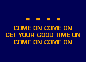 COME ON COME ON
GET YOUR GOOD TIME ON

COME ON COME ON