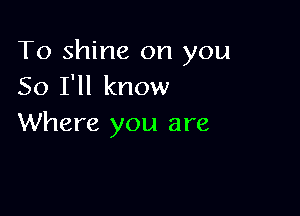 To shine on you
So I'll know

Where you are