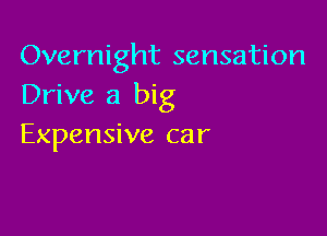 Overnight sensation
Drive a big

Expensive car