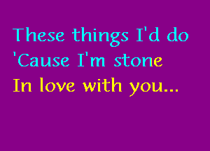 These things I'd do
'Cause I'm stone

In love with you...