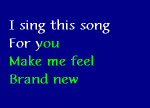 I sing this song
For you

Make me feel
Brand new