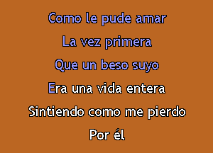 Como le pude amar
La vez primera
Que un beso suyo

Era una Vida entera

Sintiendo como me pierdo

Por Gil