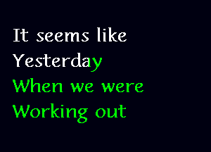 It seems like
Yesterday

When we were
Working out