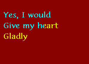 Yes, I would
Give my heart

Gladly