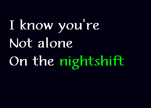 I know you're
Not alone

On the nightshiFt