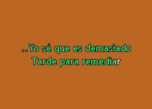 ..Yo seI que es demasiado

Tarde para remediar