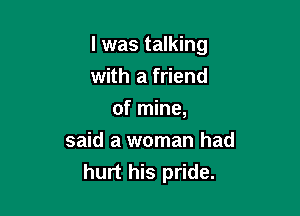 I was talking
with a friend

of mine,

said a woman had
hurt his pride.