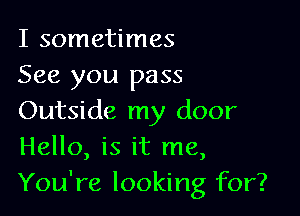 I sometimes
See you pass

Outside my door
Hello, is it me,
You're looking for?