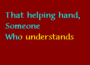 That helping hand,
Someone

Who understands