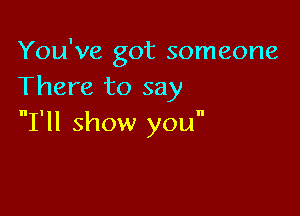 You've got someone
There to say

I'll show you