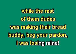 while the rest
of them dudes

was making their bread
buddy, beg your pardon,
I was losing mine!