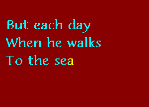 But each day
When he walks

To the sea