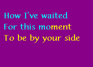 How I've waited
For this moment

To be by your side