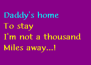 Daddy's home
To stay

I'm not a thousand
Miles away...!