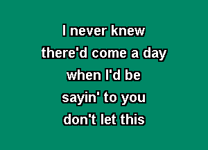 I never knew
there'd come a day
when I'd be

sayin' to you
don't let this