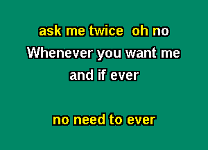 ask me twice oh no

Whenever you want me

and if ever

no need to ever
