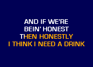 AND IF WE'RE
BEIN' HONEST
THEN HUNESTLY
I THINKI NEED A DRINK