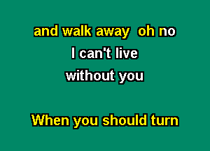 and walk away oh no

I can't live
without you

When you should turn