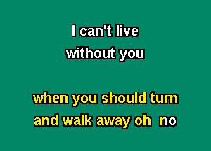 I can't live
without you

when you should turn
and walk away oh no