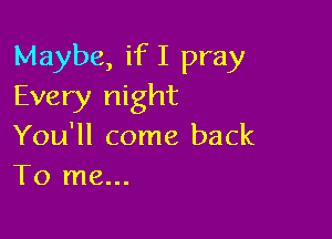 Maybe, if I pray
Every night

You'll come back
To me...