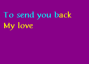 To send you back
My love