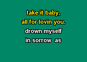 take it baby,
all for lovin you.

drown myself

in sorrow as