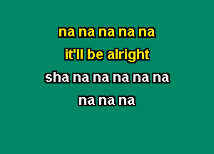 na na na na na
it'll be alright

sha na na na na na
na na na