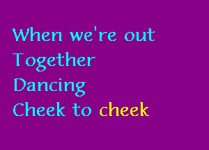 When we're out
Together

Dancing
Cheek to cheek