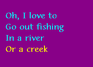 Oh, I love to
Go out fishing

In a river
Or a creek