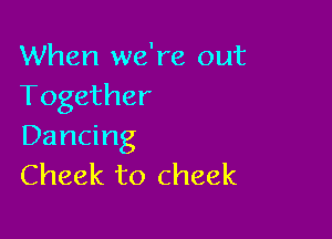 When we're out
Together

Dancing
Cheek to cheek