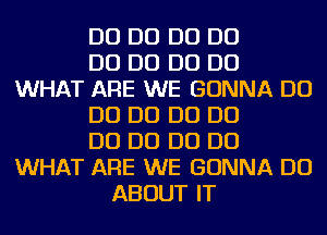 D0 D0 D0 D0
D0 D0 D0 D0
WHAT ARE WE GONNA D0
D0 D0 D0 D0
D0 D0 D0 D0
WHAT ARE WE GONNA DO
ABOUT IT