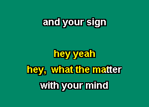 and your sign

hey yeah
hey, what the matter
with your mind