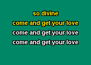 so divine
come and get your love
come and get your love

come and get your love