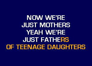 NOW WE'RE
JUST MOTHERS
YEAH WE'RE
JUST FATHERS
OF TEENAGE DAUGHTERS