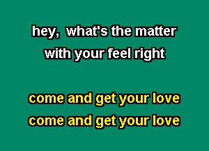 hey, what's the matter
with your feel right

come and get your love
come and get your love